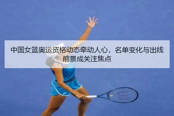 中国女篮奥运资格动态牵动人心，名单变化与出线前景成关注焦点（dbcp）